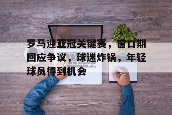 包含罗马迎亚冠关键赛，窗口期回应争议，球迷炸锅，年轻球员得到机会的词条-乐动体育官方网站